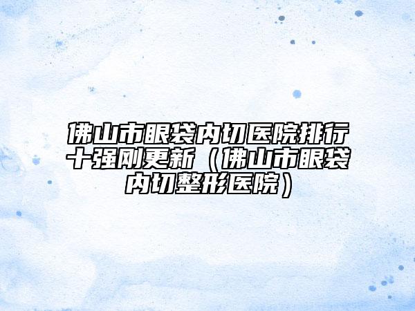 佛山市眼袋内切医院排行十强刚更新（佛山市眼袋内切整形医院）