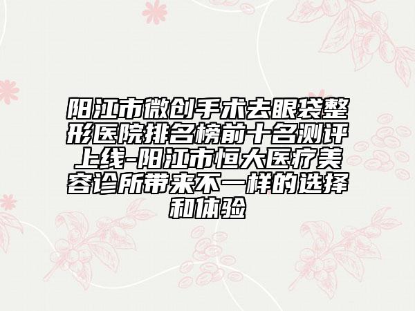 阳江市微创手术去眼袋整形医院排名榜前十名测评上线-阳江市恒大医疗美容诊所带来不一样的选择和体验