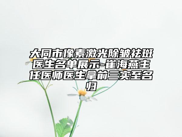 大同市像素激光除皱祛斑医生名单展示-崔海燕主任医师医生拿前三实至名归