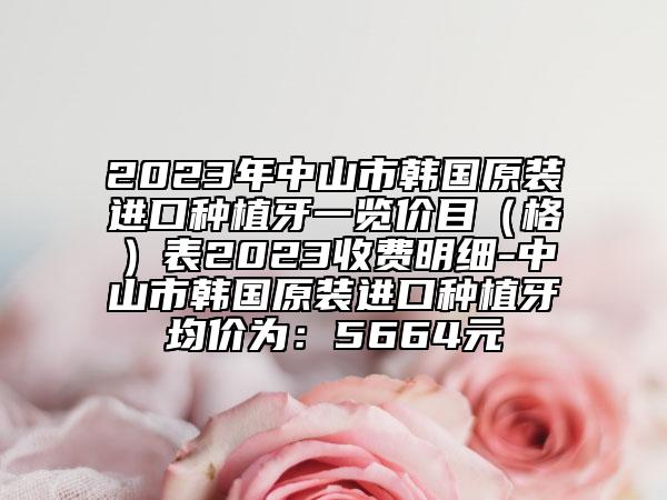 2023年中山市韩国原装进口种植牙一览价目（格）表2023收费明细-中山市韩国原装进口种植牙均价为：5664元