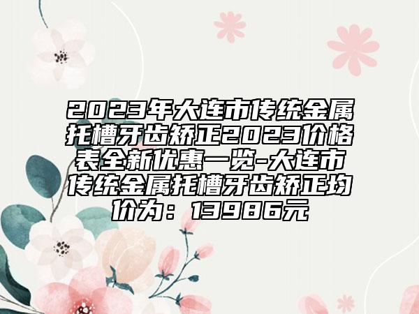 2023年大连市传统金属托槽牙齿矫正2023价格表全新优惠一览-大连市传统金属托槽牙齿矫正均价为：13986元