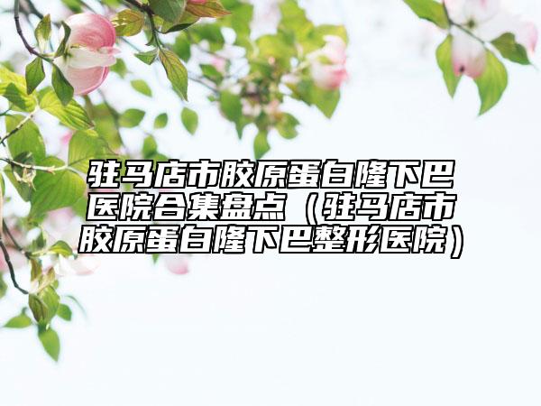 驻马店市胶原蛋白隆下巴医院合集盘点（驻马店市胶原蛋白隆下巴整形医院）