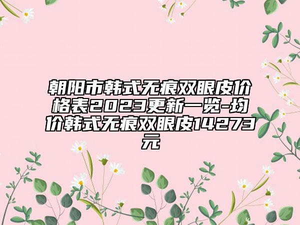 朝阳市韩式无痕双眼皮价格表2023更新一览-均价韩式无痕双眼皮14273元