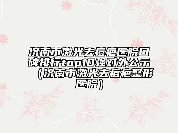 济南市激光去痘疤医院口碑排行top10强对外公示（济南市激光去痘疤整形医院）