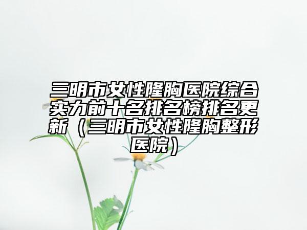 三明市女性隆胸医院综合实力前十名排名榜排名更新（三明市女性隆胸整形医院）