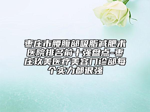 枣庄市腰腹部吸脂减肥术医院排名前十强盘点-枣庄玖美医疗美容门诊部每个实力都很强