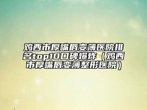 鸡西市厚嘴唇变薄医院排名top10口碑爆炸（鸡西市厚嘴唇变薄整形医院）