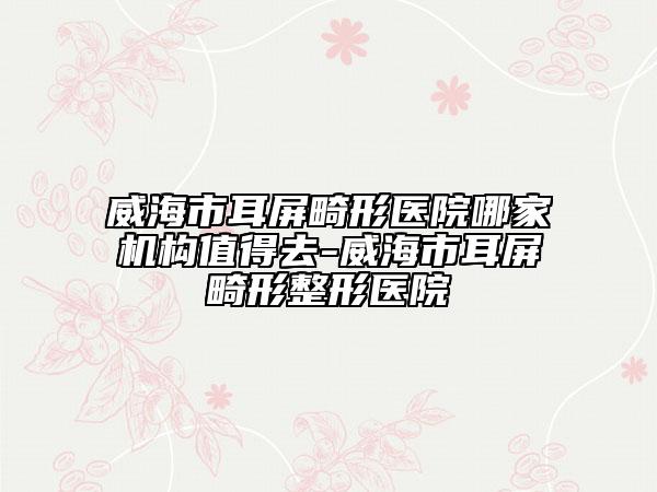 威海市耳屏畸形医院哪家机构值得去-威海市耳屏畸形整形医院