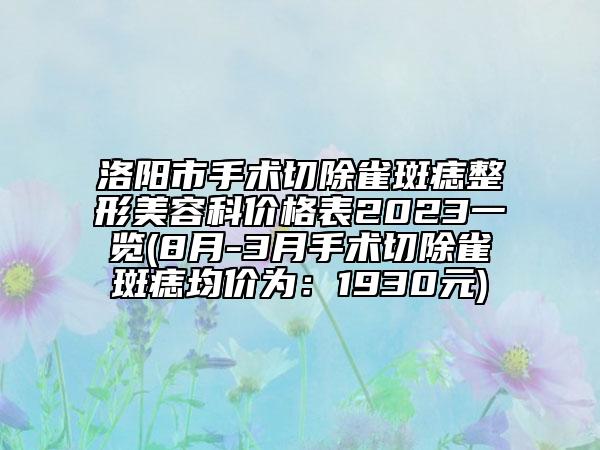 洛阳市手术切除雀斑痣整形美容科价格表2023一览(8月-3月手术切除雀斑痣均价为：1930元)