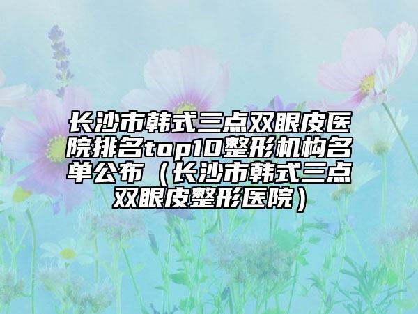 长沙市韩式三点双眼皮医院排名top10整形机构名单公布（长沙市韩式三点双眼皮整形医院）