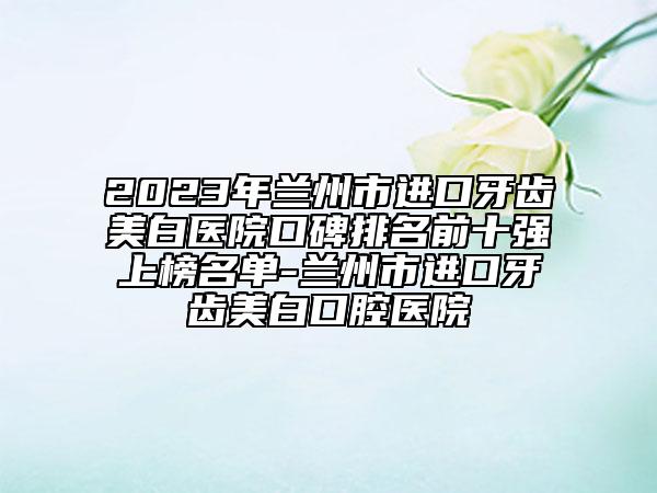 2023年兰州市进口牙齿美白医院口碑排名前十强上榜名单-兰州市进口牙齿美白口腔医院