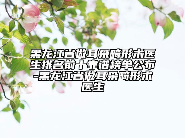 黑龙江省做耳朵畸形术医生排名前十靠谱榜单公布-黑龙江省做耳朵畸形术医生