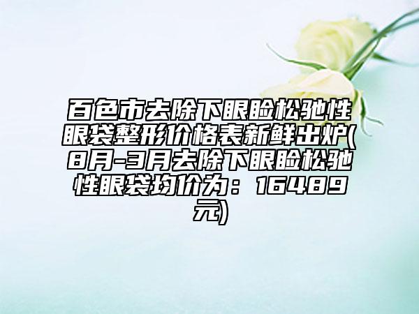 百色市去除下眼睑松驰性眼袋整形价格表新鲜出炉(8月-3月去除下眼睑松驰性眼袋均价为：16489元)