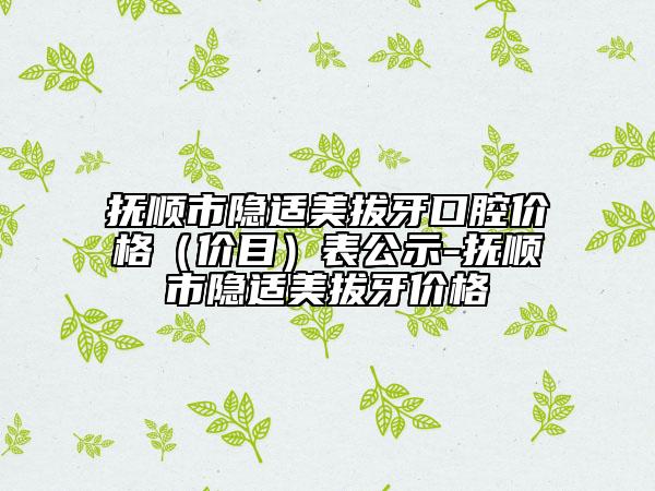 抚顺市隐适美拔牙口腔价格（价目）表公示-抚顺市隐适美拔牙价格