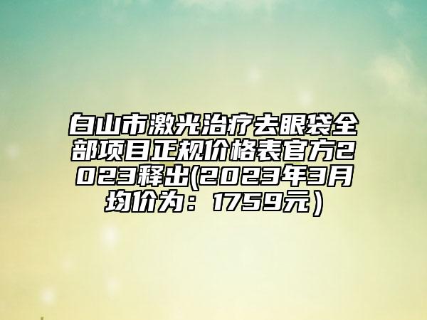 白山市激光治疗去眼袋全部项目正规价格表官方2023释出(2023年3月均价为：1759元）
