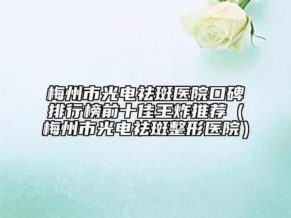 梅州市光电祛斑医院口碑排行榜前十佳王炸推荐（梅州市光电祛斑整形医院）