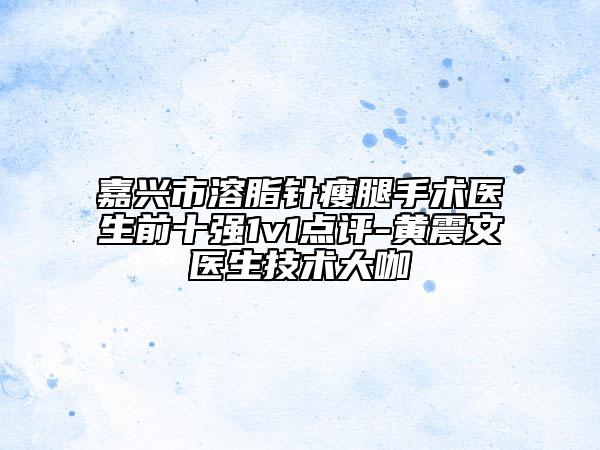 嘉兴市溶脂针瘦腿手术医生前十强1v1点评-黄震文医生技术大咖