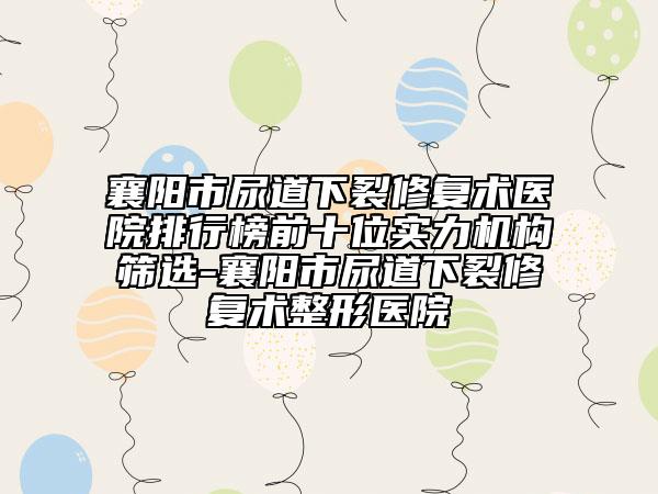 襄阳市尿道下裂修复术医院排行榜前十位实力机构筛选-襄阳市尿道下裂修复术整形医院