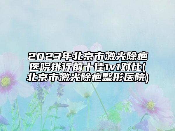 2023年北京市激光除疤医院排行前十佳1v1对比(北京市激光除疤整形医院)