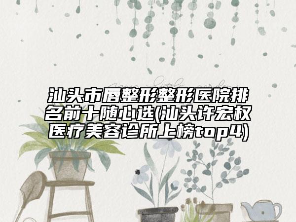 汕头市唇整形整形医院排名前十随心选(汕头许宏权医疗美容诊所上榜top4)