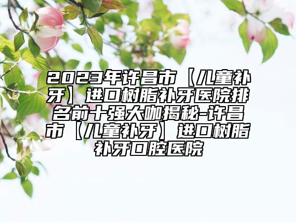 2023年许昌市【儿童补牙】进口树脂补牙医院排名前十强大咖揭秘-许昌市【儿童补牙】进口树脂补牙口腔医院