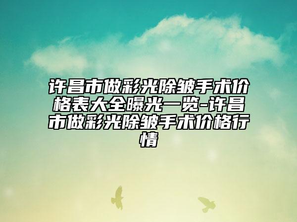 许昌市做彩光除皱手术价格表大全曝光一览-许昌市做彩光除皱手术价格行情