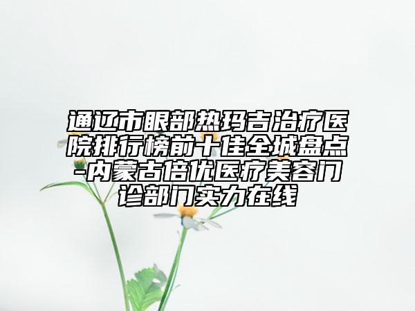 通辽市眼部热玛吉治疗医院排行榜前十佳全城盘点-内蒙古倍优医疗美容门诊部门实力在线