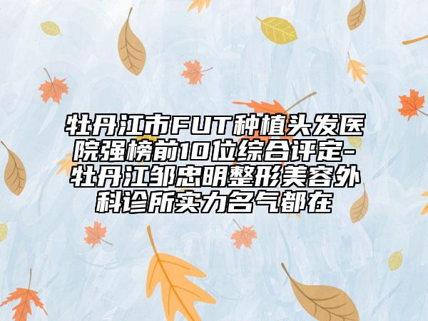 牡丹江市FUT种植头发医院强榜前10位综合评定-牡丹江邹忠明整形美容外科诊所实力名气都在