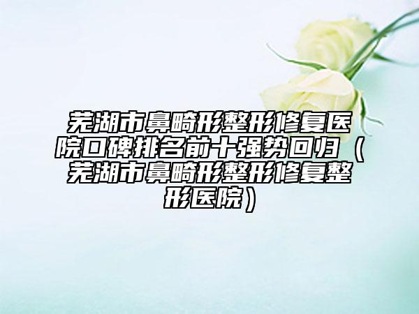 芜湖市鼻畸形整形修复医院口碑排名前十强势回归（芜湖市鼻畸形整形修复整形医院）