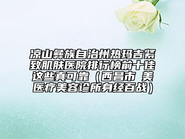 凉山彝族自治州热玛吉紧致肌肤医院排行榜前十佳这些真可靠（西昌市玥美医疗美容诊所身经百战）