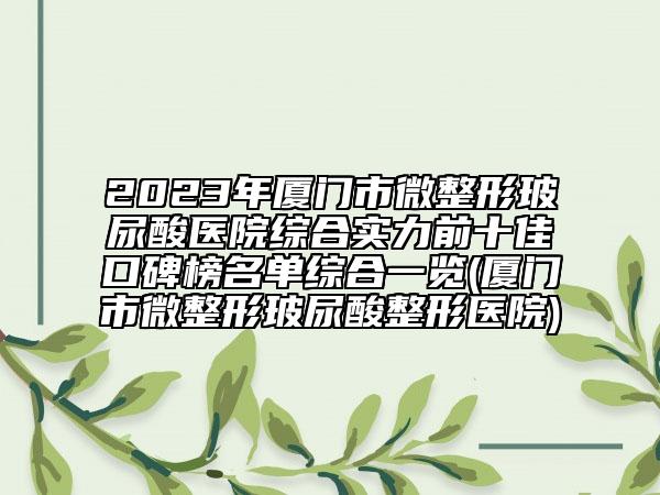 2023年厦门市微整形玻尿酸医院综合实力前十佳口碑榜名单综合一览(厦门市微整形玻尿酸整形医院)