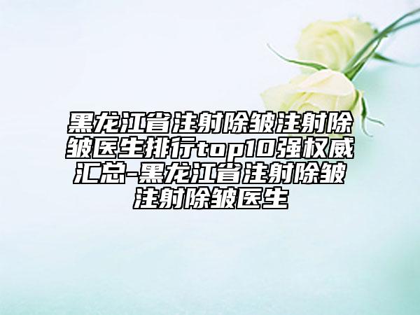黑龙江省注射除皱注射除皱医生排行top10强权威汇总-黑龙江省注射除皱注射除皱医生