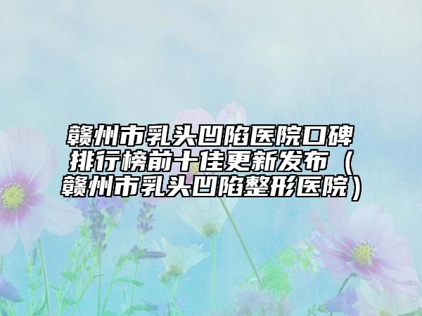 赣州市乳头凹陷医院口碑排行榜前十佳更新发布（赣州市乳头凹陷整形医院）