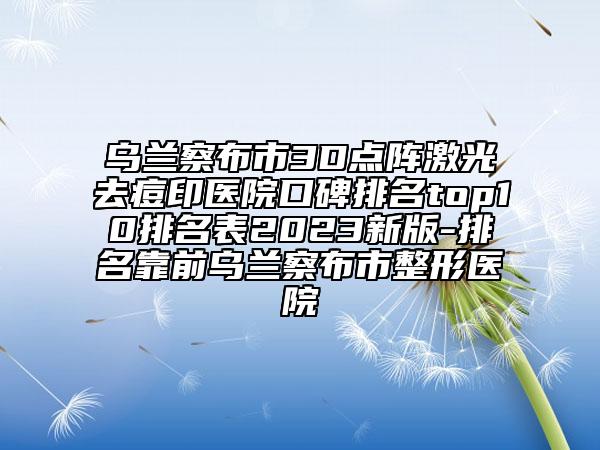 乌兰察布市3D点阵激光去痘印医院口碑排名top10排名表2023新版-排名靠前乌兰察布市整形医院