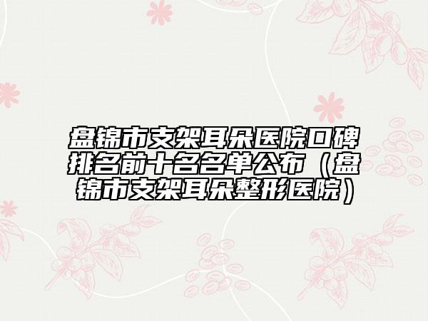 盘锦市支架耳朵医院口碑排名前十名名单公布（盘锦市支架耳朵整形医院）
