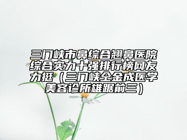 三门峡市鼻综合翘鼻医院综合实力十强排行榜网友力挺（三门峡仝金成医学美容诊所雄踞前三）
