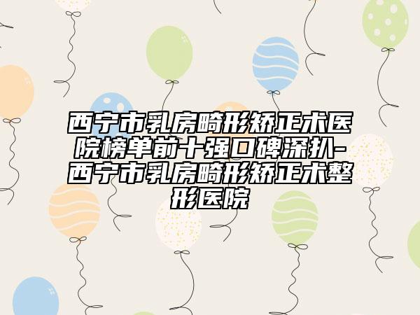 西宁市乳房畸形矫正术医院榜单前十强口碑深扒-西宁市乳房畸形矫正术整形医院