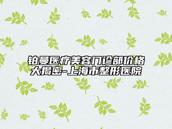 铂曼医疗美容门诊部价格大揭密-上海市整形医院