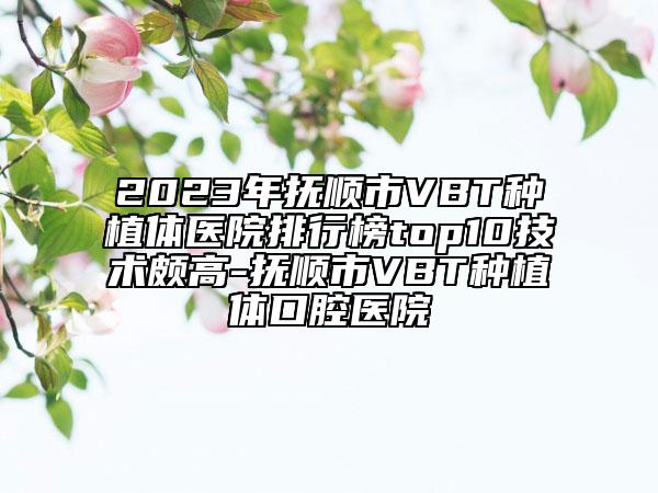 2023年抚顺市VBT种植体医院排行榜top10技术颇高-抚顺市VBT种植体口腔医院