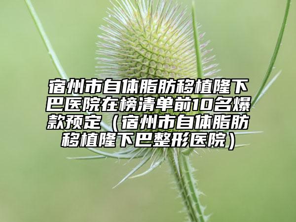 宿州市自体脂肪移植隆下巴医院在榜清单前10名爆款预定（宿州市自体脂肪移植隆下巴整形医院）