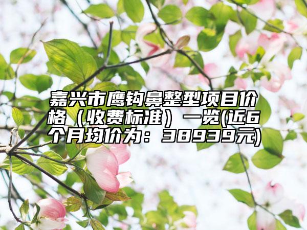 嘉兴市鹰钩鼻整型项目价格（收费标准）一览(近6个月均价为：38939元)