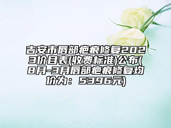 吉安市唇部疤痕修复2023价目表(收费标准)公布(8月-3月唇部疤痕修复均价为：5396元)