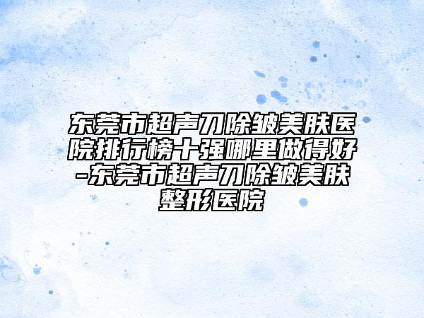 东莞市超声刀除皱美肤医院排行榜十强哪里做得好-东莞市超声刀除皱美肤整形医院
