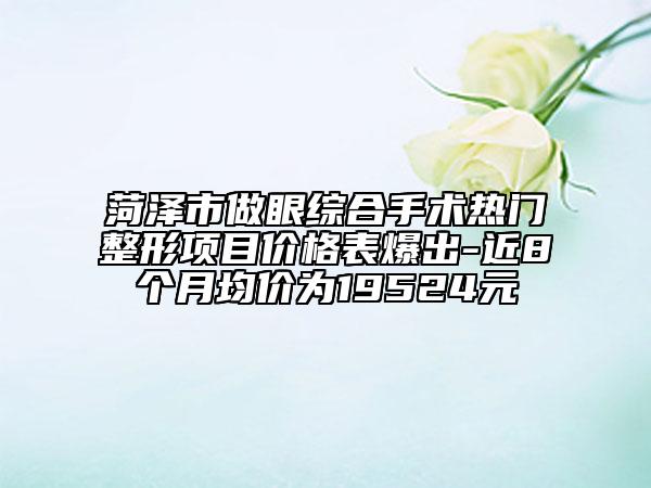 菏泽市做眼综合手术热门整形项目价格表爆出-近8个月均价为19524元
