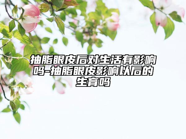 抽脂眼皮后对生活有影响吗-抽脂眼皮影响以后的生育吗