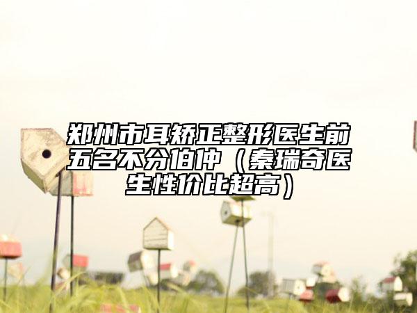 郑州市耳矫正整形医生前五名不分伯仲（秦瑞奇医生性价比超高）