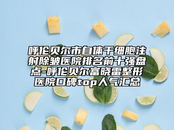 呼伦贝尔市自体干细胞注射除皱医院排名前十强盘点-呼伦贝尔富晓雷整形医院口碑top人气汇总