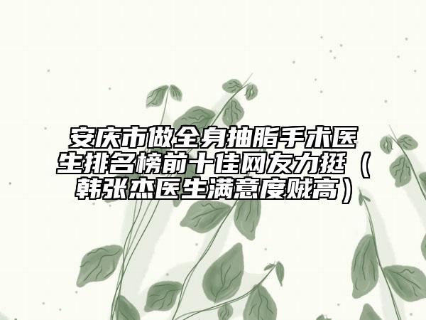 安庆市做全身抽脂手术医生排名榜前十佳网友力挺（韩张杰医生满意度贼高）