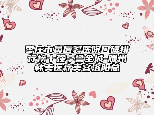 枣庄市鼻唇裂医院口碑排行榜十强享誉全城-滕州韩美医疗美容洛阳总