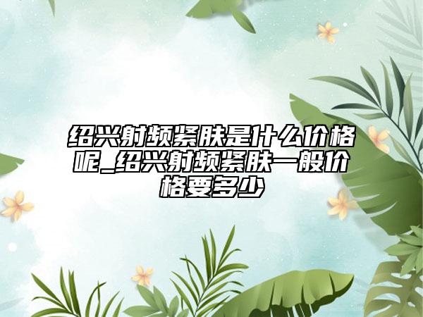 绍兴射频紧肤是什么价格呢_绍兴射频紧肤一般价格要多少